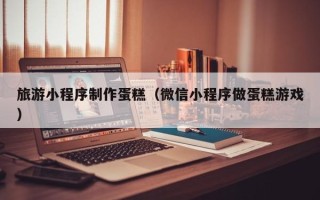 临邑旅游小程序制作蛋糕（微信小程序做蛋糕游戏）
